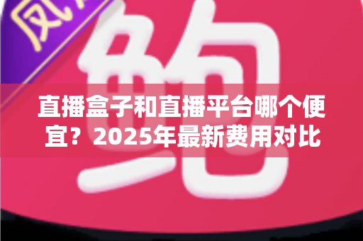 直播盒子和直播平台哪个便宜？2025年最新费用对比与省钱选择全攻略