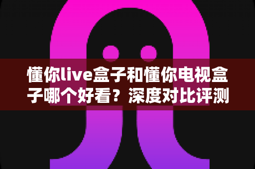 懂你live盒子和懂你电视盒子哪个好看?深度对比评测助你一眼选中心仪之选 懂你live盒子和懂你电视盒子哪个好看?深度对比评测助你一眼选中心仪之选