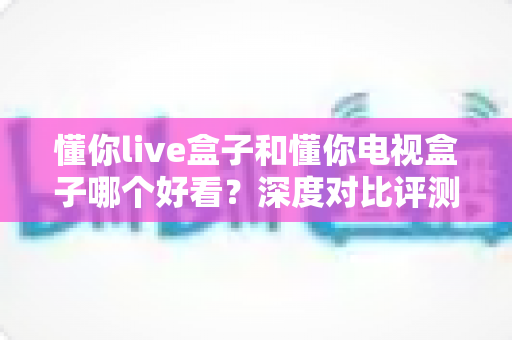 懂你live盒子和懂你电视盒子哪个好看？深度对比评测助你一眼选中心仪之选