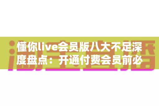 懂你live会员版八大不足深度盘点：开通付费会员前必看的真实体验与避坑指南