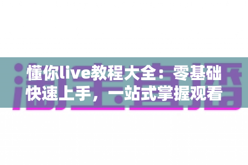 懂你live教程大全：零基础快速上手，一站式掌握观看互动与开播运营全攻略