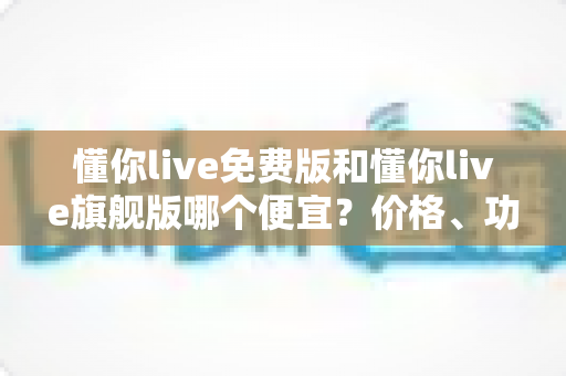 懂你live免费版和懂你live旗舰版哪个便宜？价格、功能与性价比全方位对比，帮你花对每一分钱
