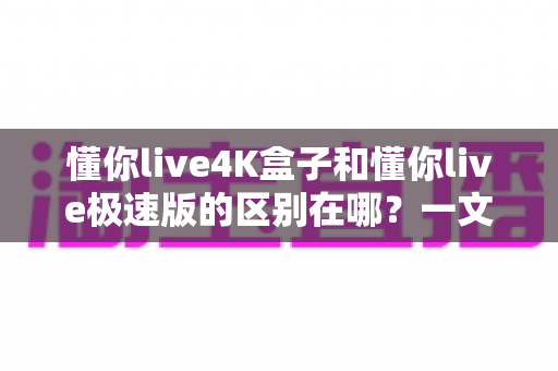 懂你live4K盒子和懂你live极速版的区别在哪?一文看懂核心差异,选对不选贵 懂你live4K盒子和懂你live极速版的区别在哪?一文看懂核心差异,选对不选贵