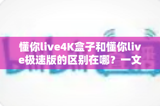 懂你live4K盒子和懂你live极速版的区别在哪？一文看懂核心差异，选对不选贵