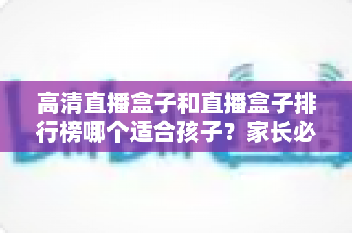 高清直播盒子和直播盒子排行榜哪个适合孩子?家长必读的选购与安全指南 高清直播盒子和直播盒子排行榜哪个适合孩子?家长必读的选购与安全指南