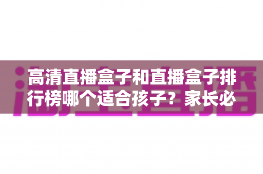 高清直播盒子和直播盒子排行榜哪个适合孩子?家长必读的选购与安全指南 高清直播盒子和直播盒子排行榜哪个适合孩子?家长必读的选购与安全指南