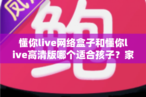 懂你live网络盒子和懂你live高清版哪个适合孩子？家长必看的画质、护眼与安全全解析