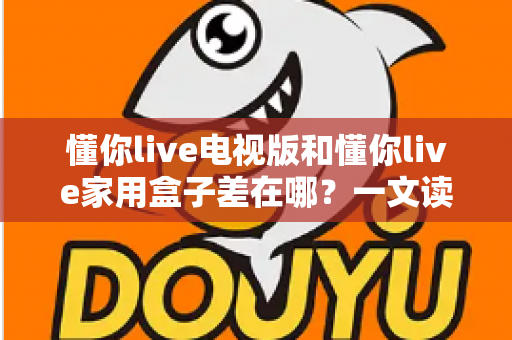 懂你live电视版和懂你live家用盒子差在哪？一文读懂两大版本的核心区别与选购攻略