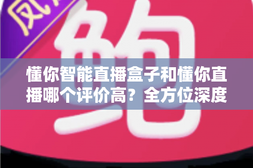 懂你智能直播盒子和懂你直播哪个评价高？全方位深度对比分析帮你选对直播工具