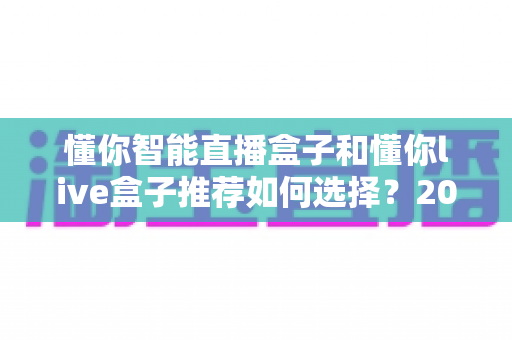 懂你智能直播盒子和懂你live盒子推荐如何选择？2025年全新选购攻略助你轻松避坑