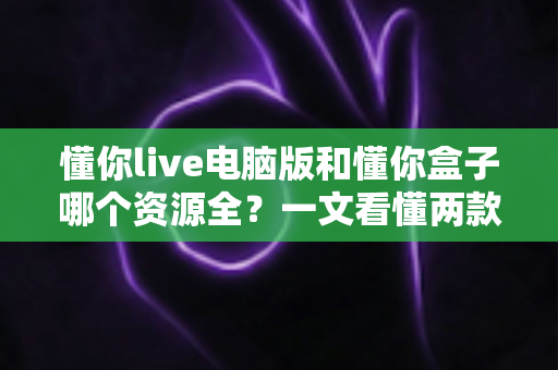 懂你live电脑版和懂你盒子哪个资源全？一文看懂两款观影工具的差异与选择攻略