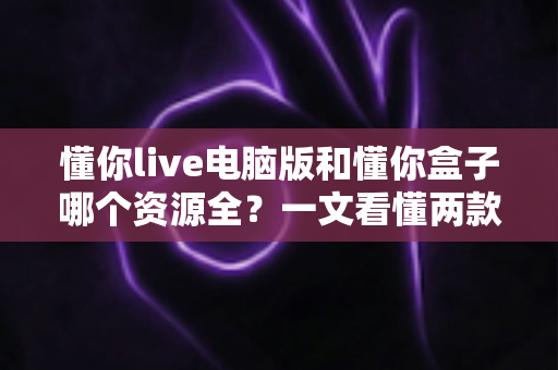 懂你live电脑版和懂你盒子哪个资源全？一文看懂两款观影工具的差异与选择攻略