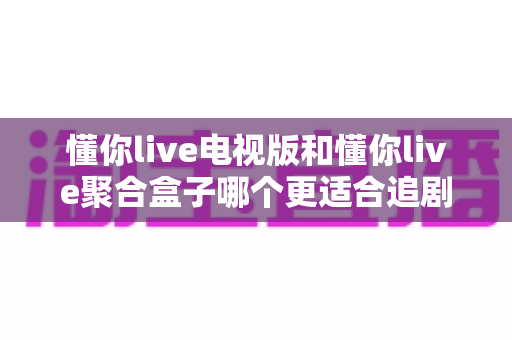 懂你live电视版和懂你live聚合盒子哪个更适合追剧?一文读懂两大追剧利器如何选 懂你live电视版和懂你live聚合盒子哪个更适合追剧?一文读懂两大追剧利器如何选