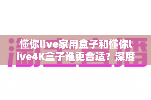 懂你live家用盒子和懂你live4K盒子谁更合适?深度对比解析帮你选对不选贵 懂你live家用盒子和懂你live4K盒子谁更合适?深度对比解析帮你选对不选贵