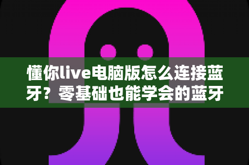 懂你live电脑版怎么连接蓝牙?零基础也能学会的蓝牙配对与音频设置全攻略 懂你live电脑版怎么连接蓝牙?零基础也能学会的蓝牙配对与音频设置全攻略