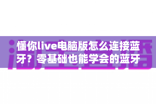 懂你live电脑版怎么连接蓝牙？零基础也能学会的蓝牙配对与音频设置全攻略