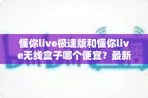 懂你live极速版和懂你live无线盒子哪个便宜？最新价格对比与高性价比选购全攻略