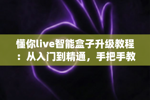 懂你live智能盒子升级教程：从入门到精通，手把手教你完成系统更新，让电视盒子流畅如新