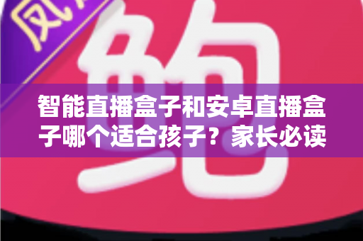 智能直播盒子和安卓直播盒子哪个适合孩子?家长必读的选购对比与安全指南 智能直播盒子和安卓直播盒子哪个适合孩子?家长必读的选购对比与安全指南