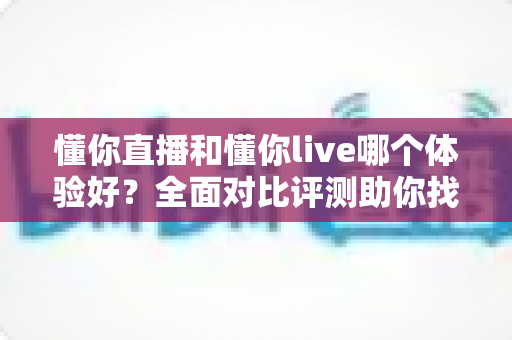 懂你直播和懂你live哪个体验好？全面对比评测助你找到最适合的观看平台，看完这篇不再纠结