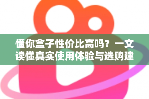 懂你盒子性价比高吗？一文读懂真实使用体验与选购建议