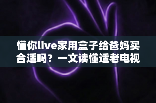 懂你live家用盒子给爸妈买合适吗?一文读懂适老电视盒子的真实体验与选购建议 懂你live家用盒子给爸妈买合适吗?一文读懂适老电视盒子的真实体验与选购建议