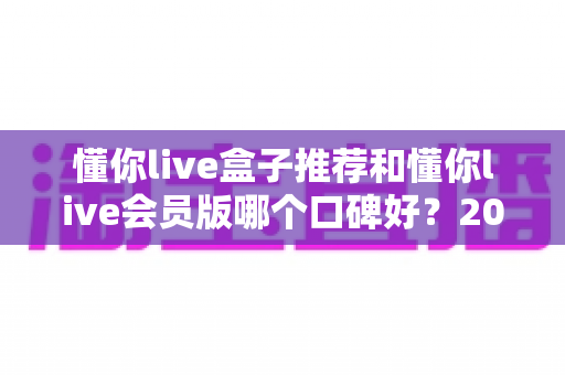 懂你live盒子推荐和懂你live会员版哪个口碑好？2025最新深度对比测评与选购避坑指南