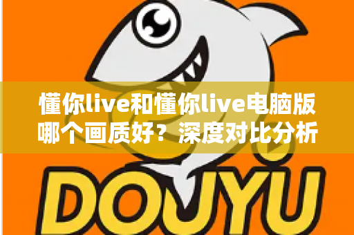 懂你live和懂你live电脑版哪个画质好?深度对比分析助你获得最佳观看体验 懂你live和懂你live电脑版哪个画质好?深度对比分析助你获得最佳观看体验