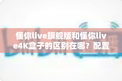 懂你live旗舰版和懂你live4K盒子的区别在哪?配置、画质、价格全维度深度对比指南 懂你live旗舰版和懂你live4K盒子的区别在哪?配置、画质、价格全维度深度对比指南