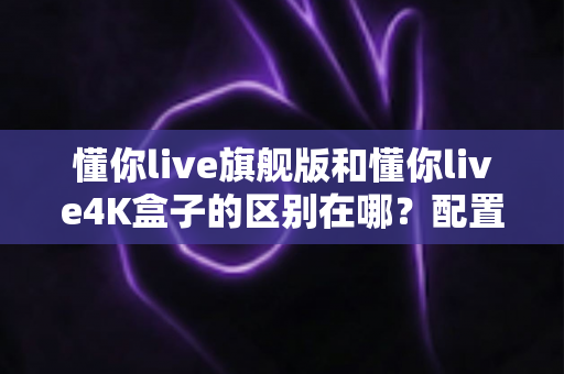 懂你live旗舰版和懂你live4K盒子的区别在哪？配置、画质、价格全维度深度对比指南