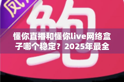 懂你直播和懂你live网络盒子哪个稳定？2025年最全稳定性对比评测与选购指南