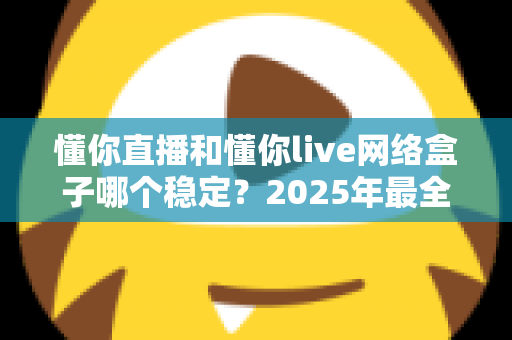 懂你直播和懂你live网络盒子哪个稳定？2025年最全稳定性对比评测与选购指南