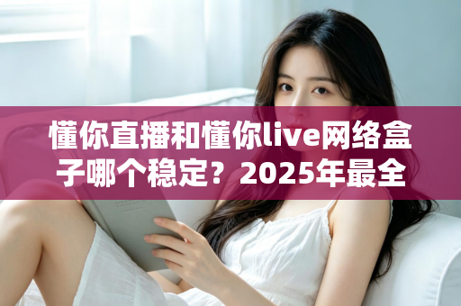 懂你直播和懂你live网络盒子哪个稳定？2025年最全稳定性对比评测与选购指南
