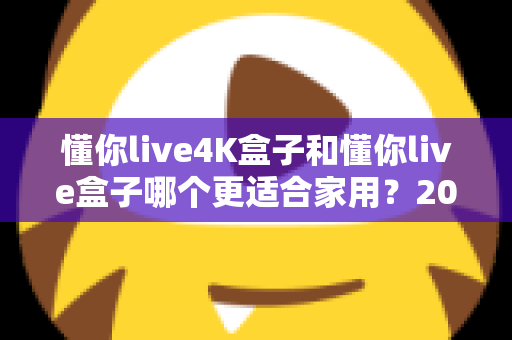 懂你live4K盒子和懂你live盒子哪个更适合家用？2025最新选购指南与深度对比解析