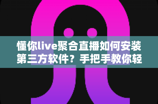 懂你live聚合直播如何安装第三方软件？手把手教你轻松完成安装的完整教程指南