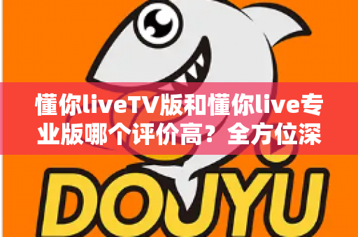 懂你liveTV版和懂你live专业版哪个评价高？全方位深度对比评测与选择指南
