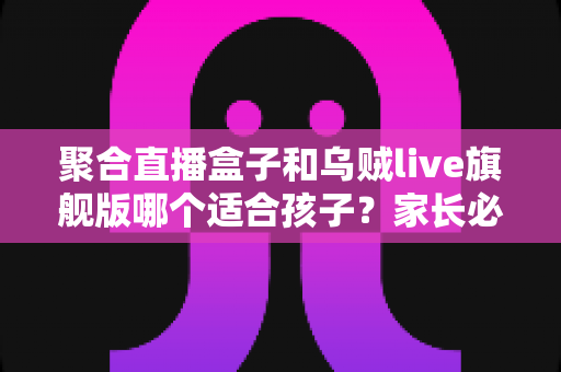 聚合直播盒子和乌贼live旗舰版哪个适合孩子？家长必读的全面对比与安全使用指南