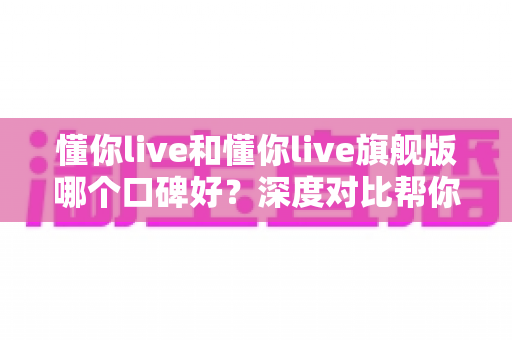 懂你live和懂你live旗舰版哪个口碑好？深度对比帮你选对学习方案