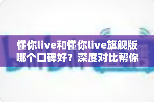 懂你live和懂你live旗舰版哪个口碑好？深度对比帮你选对学习方案