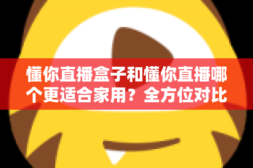 懂你直播盒子和懂你直播哪个更适合家用？全方位对比教你选出家庭观影最优方案