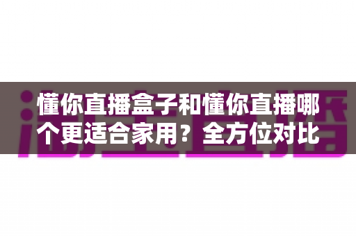 懂你直播盒子和懂你直播哪个更适合家用？全方位对比教你选出家庭观影最优方案