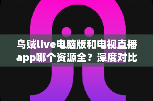 乌贼live电脑版和电视直播app哪个资源全？深度对比两大观看渠道的资源、体验与选择建议