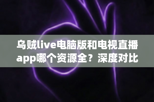 乌贼live电脑版和电视直播app哪个资源全？深度对比两大观看渠道的资源、体验与选择建议