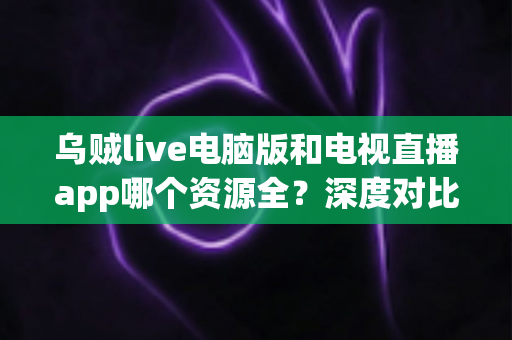 乌贼live电脑版和电视直播app哪个资源全？深度对比两大观看渠道的资源、体验与选择建议