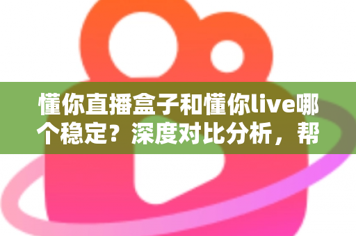 懂你直播盒子和懂你live哪个稳定？深度对比分析，帮你选出更安心的直播方案