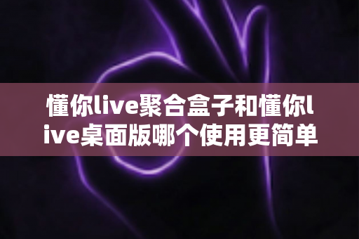 懂你live聚合盒子和懂你live桌面版哪个使用更简单？一篇讲透上手难度的选型指南