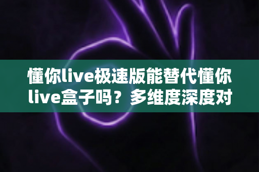 懂你live极速版能替代懂你live盒子吗？多维度深度对比帮你找到最佳选择