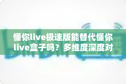 懂你live极速版能替代懂你live盒子吗？多维度深度对比帮你找到最佳选择