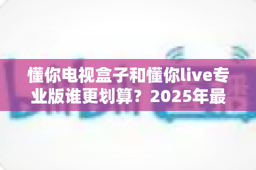懂你电视盒子和懂你live专业版谁更划算?2025年最全对比选购指南,看完这篇不再纠结 懂你电视盒子和懂你live专业版谁更划算?2025年最全对比选购指南,看完这篇不再纠结
