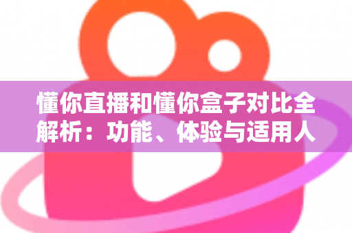 懂你直播和懂你盒子对比全解析：功能、体验与适用人群一站式指南，帮你选对大屏观影工具